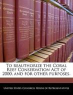 To Reauthorize The Coral Reef Conservation Act Of 2000, And For Other Purposes. edito da Bibliogov