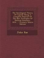 The Sociological Theory of Capital: Being a Complete Reprint of the New Principles of Political Economy, 1834... - Primary Source Edition di John Rae edito da Nabu Press