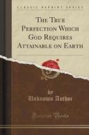 The True Perfection Which God Requires Attainable On Earth (classic Reprint) di Unknown Author edito da Forgotten Books
