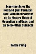 Experiments On The Red And Quill Peruvian Bark; With Observations On Its History, Mode Of Operation, And Uses; And On Some Other Subjects di Ralph Irving edito da General Books Llc