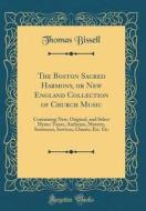 The Boston Sacred Harmony, or New England Collection of Church Music: Containing New, Original, and Select Hymn Tunes, Anthems, Motetts, Sentences, Se di Thomas Bissell edito da Forgotten Books