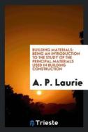 Building Materials; Being an Introduction to the Study of the Principal Materials Used in Building Construction di A. P. Laurie edito da LIGHTNING SOURCE INC