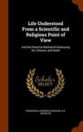 Life Understood From A Scientific And Religious Point Of View di Frederick Lawrence Rawson, A H Petiscus edito da Arkose Press
