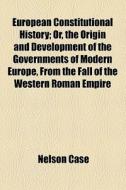 European Constitutional History; Or, The Origin And Development Of The Governments Of Modern Europe, From The Fall Of The Western Roman Empire di Nelson Case edito da General Books Llc