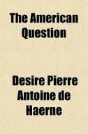 The American Question di Dsir Pierre Antoine De Haerne, D. Sir Pierre Antoine De Haerne edito da General Books