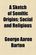 A Sketch Of Semitic Origins; Social And Religious di George Aaron Barton edito da General Books Llc