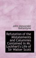 Refutation Of The Mistatements And Calumnies Contained In Mr. Lockhart's Life Of Sir Walter Scott di John Alexander Ballantyne edito da Bibliolife