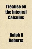 Treatise On The Integral Calculus di Ralph A. Roberts edito da General Books