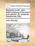 Remarks On Mr. John Bell's Anatomy Of The Heart And Arteries. By Jonathan Dawplucker, Esq di John Barclay edito da Gale Ecco, Print Editions