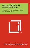 Public Control of Labor Relations: A Study of the National Labor Relations Board di Dean Orlando Bowman edito da Literary Licensing, LLC