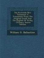 The Riverside New Testament a Translation from the Original Greek Into the English of To-Day - Primary Source Edition di William G. Ballantine edito da Nabu Press