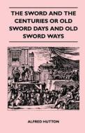 The Sword and the Centuries or Old Sword Days and Old Sword Ways - Being A Description of the Various Swords Used in Civ di Alfred Hutton edito da Spalding Press
