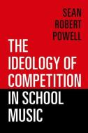 The Ideology of Competition in School Music di Sean Robert Powell edito da OXFORD UNIV PR