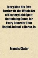 Every Man His Own Farrier; Or, The Whole Art Of Farriery Laid Open Containing Cures For Every Disorder That Useful Animal, A Horse, Is Incident To. By di Francis Clater edito da General Books Llc