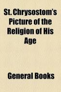 St. Chrysostom's Picture Of The Religion Of His Age di Unknown Author, Books Group edito da General Books Llc