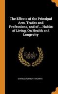 The Effects Of The Principal Arts, Trades And Professions, And Of ... Habits Of Living, On Health And Longevity di Charles Turner Thackrah edito da Franklin Classics Trade Press