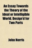 An Essay Towards The Theory Of The Ideal di John Norris edito da General Books