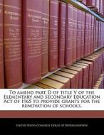 To Amend Part D Of Title V Of The Elementary And Secondary Education Act Of 1965 To Provide Grants For The Renovation Of Schools. edito da Bibliogov