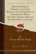 Right And Wrong Thinking, And Their Results, The Undreamed-of Possibilities Which Man May, Achieve Through His Own Mental Control (classic Reprint) di Aaron Martin Crane edito da Forgotten Books