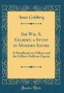 Sir Wm. S. Gilbert, a Study in Modern Satire: A Handbook on Gilbert and the Gilbert-Sullivan Operas (Classic Reprint) di Isaac Goldberg edito da Forgotten Books