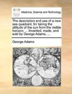 The Description And Use Of A New Sea Quadrant, For Taking The Altitude Of The Sun From The Visible Horizon; ... Invented, Made, And Sold By George Ada di George Adams edito da Gale Ecco, Print Editions