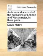 An Historical Account Of The Curiosities Of London And Westminster, In Three Parts. di David Henry edito da Gale Ecco, Print Editions