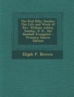 The Real Billy Sunday: The Life and Work of REV. William Ashley Sunday, D. D., the Baseball Evangelist di Elijah P. Brown edito da Nabu Press