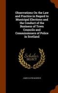 Observations On The Law And Practice In Regard To Municipal Elections And The Conduct Of The Business Of Town Councils And Commissioners Of Police In  di James David Marwick edito da Arkose Press
