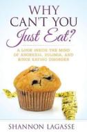 Why Can't You Just Eat?: A Look Inside the Mind of Anorexia, Bulimia, and Binge Eating Disorder di Shannon Lagasse edito da Createspace