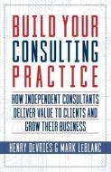 Build Your Consulting Practice: How Independent Consultants Deliver Value to Clients and Grow Their Business di Mark Leblanc, Henry Devries edito da INDIE BOOKS INTL