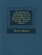 The Sonnets of Shakespeare Solved, and the Mystery of His Friendship, Love, and Rivalry Revealed - Primary Source Edition di Henry Brown edito da Nabu Press