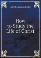 How To Study The Life Of Christ di Alford Augustus Butler edito da Book On Demand Ltd.