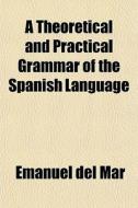 A Theoretical And Practical Grammar Of The Spanish Language di Emanuel Del Mar edito da General Books Llc