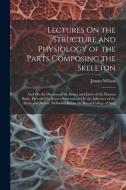 Lectures On the Structure and Physiology of the Parts Composing the Skeleton: And On the Diseases of the Bones and Joints of the Human Body, Preceded di James Wilson edito da LEGARE STREET PR