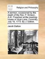 A Sermon, Occasioned By The Death Of The Rev. P. Simson, A.m. Preached At The Meeting-house In Vicar-lane, Coventry, July 18, 1773. By J. Dalton. di Jacob Dalton edito da Gale Ecco, Print Editions