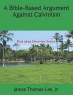A Bible-Based Argument Against Calvinism di MR James Thomas Lee Jr edito da Createspace