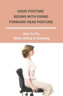 Good Posture Begins With Fixing Forward Head Posture: How To Fix While Sitting & Standing: How To Fix Desk Neck di Julee Schoenborn edito da UNICORN PUB GROUP
