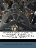 Observations [by F.j. Lamb] On The Papers Lately Submitted To Parliament Upon The Subject Of The Affairs Of Portugal... di Parliament Proc edito da Nabu Press