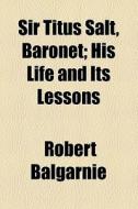 Sir Titus Salt, Baronet; His Life And Its Lessons di Robert Balgarnie edito da General Books Llc