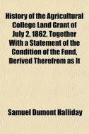 History Of The Agricultural College Land Grant Of July 2, 1862, Together With A Statement Of The Condition Of The Fund, Derived Therefrom As It di Samuel Dumont Halliday edito da General Books Llc