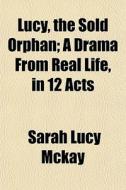Lucy, The Sold Orphan; A Drama From Real di Sarah Lucy McKay edito da General Books
