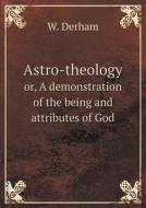 Astro-theology Or, A Demonstration Of The Being And Attributes Of God di W Derham edito da Book On Demand Ltd.