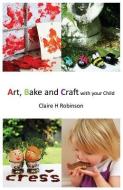 Art, Bake and Craft with Your Child di Claire H. Robinson edito da LIGHTNING SOURCE INC