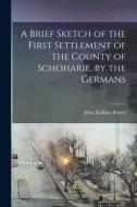 A Brief Sketch of the First Settlement of the County of Schoharie, by the Germans di John Mathias Brown edito da LEGARE STREET PR