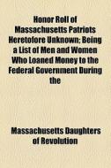 Honor Roll Of Massachusetts Patriots Heretofore Unknown; Being A List Of Men And Women Who Loaned Money To The Federal Government During The di Massachusetts Daughters of Revolution edito da General Books Llc