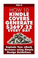 How 10 Kindle Covers Generate $3697.22 Every Day: Explode Your eBook Revenue Using Simple Design Guidelines di Stijn B edito da Createspace
