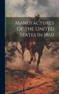 Manufactures Of The United States In 1860 di Anonymous edito da LEGARE STREET PR