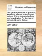 The General Principles Of Grammar; Especially Adapted To The English Tongue. With A Method Of Parsing And Examination. For The Use Of Schools. By John di John Collyer edito da Gale Ecco, Print Editions