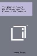 The Ghost Dance of 1870 Among the Klamath of Oregon di Leslie Spier edito da Literary Licensing, LLC