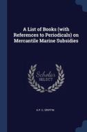 A List Of Books (with References To Periodicals) On Mercantile Marine Subsidies di A.P. C. Griffin edito da Sagwan Press